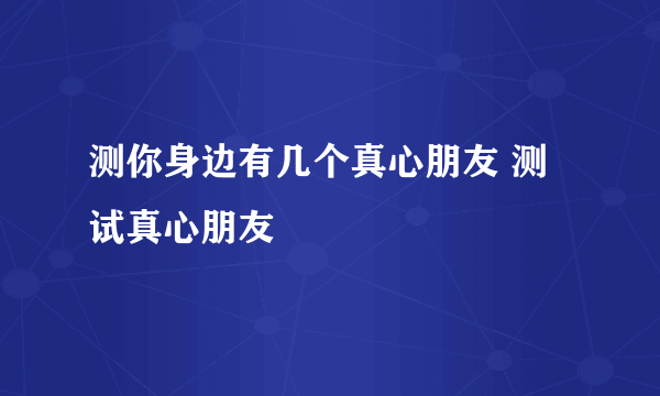 测你身边有几个真心朋友 测试真心朋友