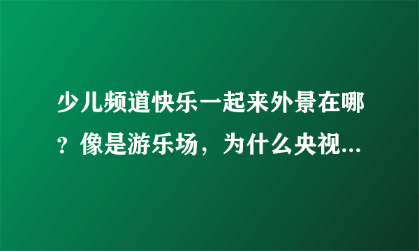 少儿频道快乐一起来外景在哪？像是游乐场，为什么央视不直接字幕打出来呢