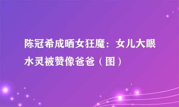 陈冠希成晒女狂魔：女儿大眼水灵被赞像爸爸（图）