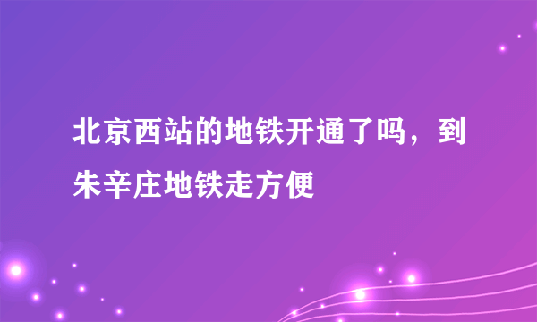 北京西站的地铁开通了吗，到朱辛庄地铁走方便