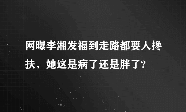 网曝李湘发福到走路都要人搀扶，她这是病了还是胖了?