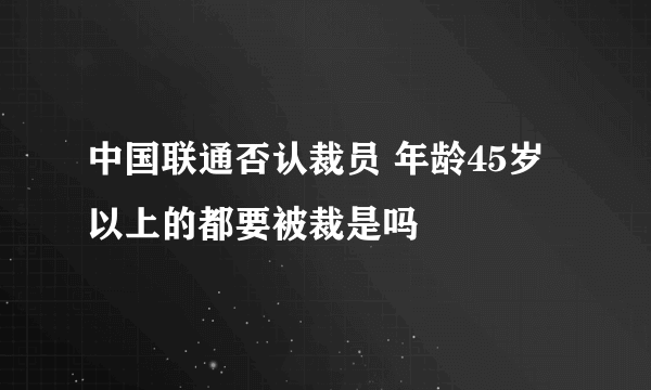 中国联通否认裁员 年龄45岁以上的都要被裁是吗