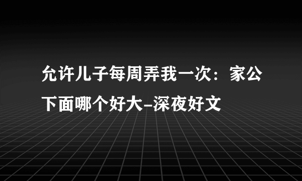 允许儿子每周弄我一次：家公下面哪个好大-深夜好文