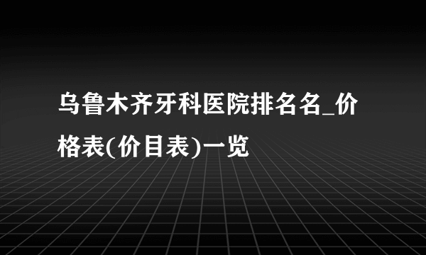 乌鲁木齐牙科医院排名名_价格表(价目表)一览