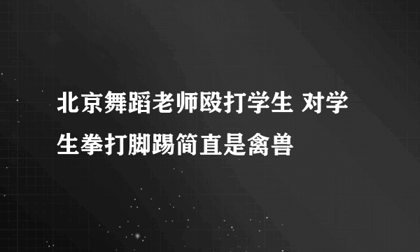 北京舞蹈老师殴打学生 对学生拳打脚踢简直是禽兽