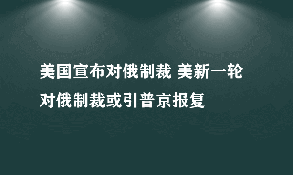 美国宣布对俄制裁 美新一轮对俄制裁或引普京报复