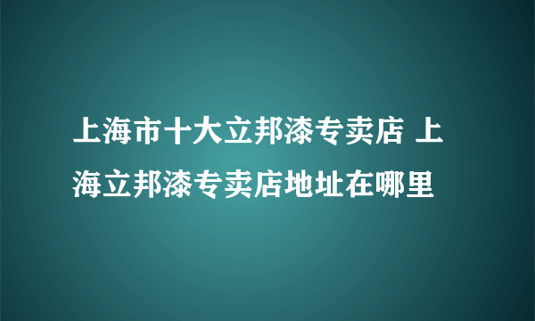 上海市十大立邦漆专卖店 上海立邦漆专卖店地址在哪里