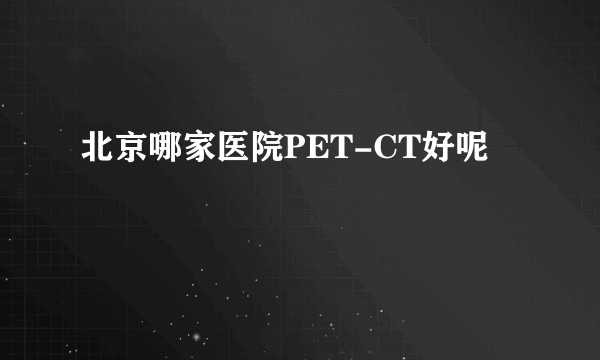 北京哪家医院PET-CT好呢