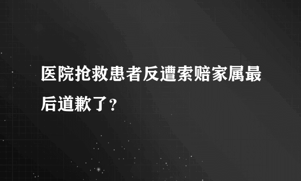 医院抢救患者反遭索赔家属最后道歉了？