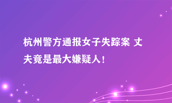 杭州警方通报女子失踪案 丈夫竟是最大嫌疑人！