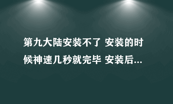 第九大陆安装不了 安装的时候神速几秒就完毕 安装后文件里只有3个东西一个卸载一个官网一个配置文件