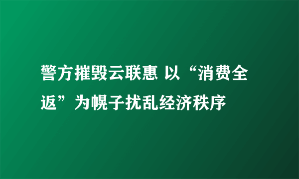 警方摧毁云联惠 以“消费全返”为幌子扰乱经济秩序