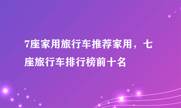 7座家用旅行车推荐家用，七座旅行车排行榜前十名