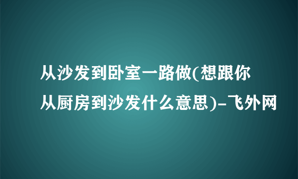 从沙发到卧室一路做(想跟你从厨房到沙发什么意思)-飞外网