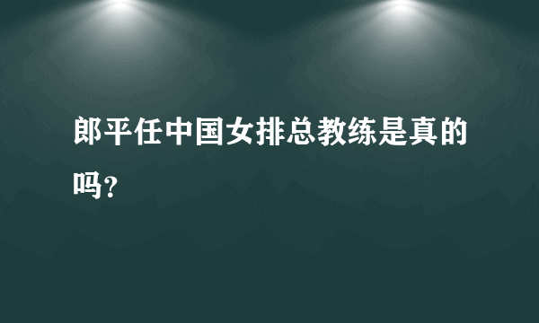 郎平任中国女排总教练是真的吗？