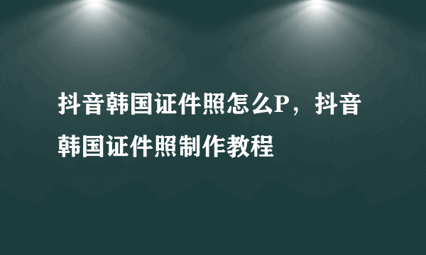 抖音韩国证件照怎么P，抖音韩国证件照制作教程