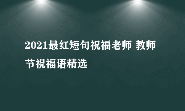 2021最红短句祝福老师 教师节祝福语精选