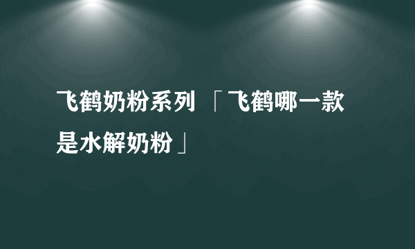 飞鹤奶粉系列 「飞鹤哪一款是水解奶粉」