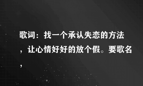 歌词：找一个承认失恋的方法，让心情好好的放个假。要歌名，