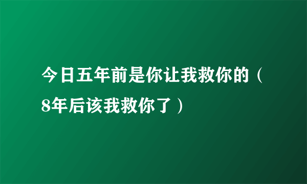 今日五年前是你让我救你的（8年后该我救你了）