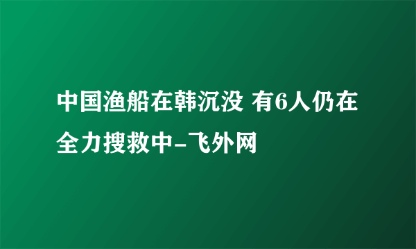 中国渔船在韩沉没 有6人仍在全力搜救中-飞外网