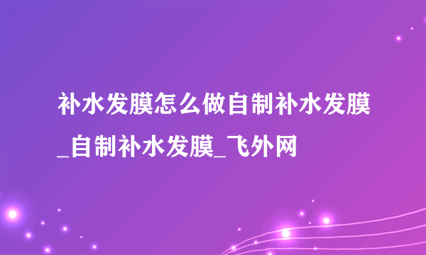 补水发膜怎么做自制补水发膜_自制补水发膜_飞外网