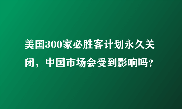 美国300家必胜客计划永久关闭，中国市场会受到影响吗？