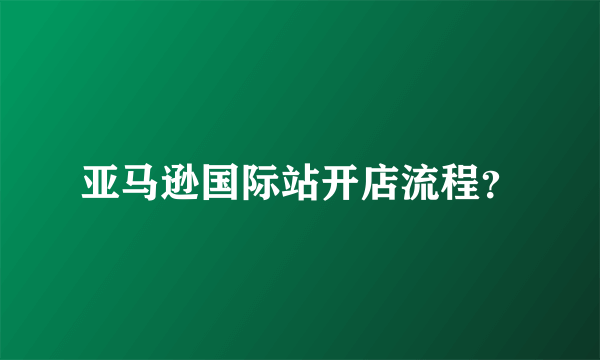 亚马逊国际站开店流程？