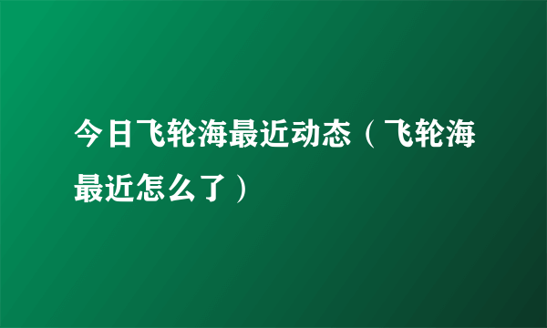 今日飞轮海最近动态（飞轮海最近怎么了）