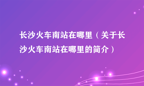 长沙火车南站在哪里（关于长沙火车南站在哪里的简介）