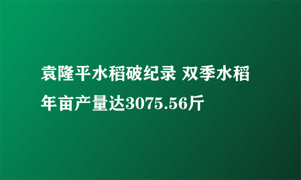 袁隆平水稻破纪录 双季水稻年亩产量达3075.56斤