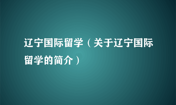 辽宁国际留学（关于辽宁国际留学的简介）