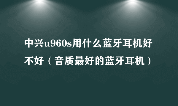 中兴u960s用什么蓝牙耳机好不好（音质最好的蓝牙耳机）