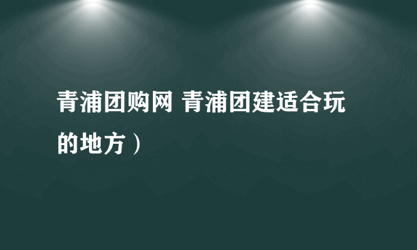 青浦团购网 青浦团建适合玩的地方）