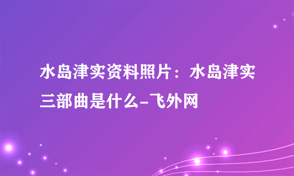 水岛津实资料照片：水岛津实三部曲是什么-飞外网