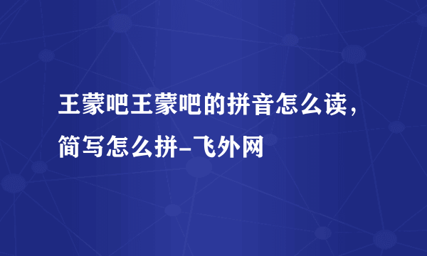 王蒙吧王蒙吧的拼音怎么读，简写怎么拼-飞外网