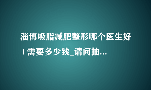 淄博吸脂减肥整形哪个医生好 | 需要多少钱_请问抽脂好不好呢？谁知道啊