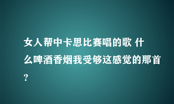 女人帮中卡思比赛唱的歌 什么啤酒香烟我受够这感觉的那首？