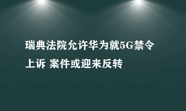 瑞典法院允许华为就5G禁令上诉 案件或迎来反转