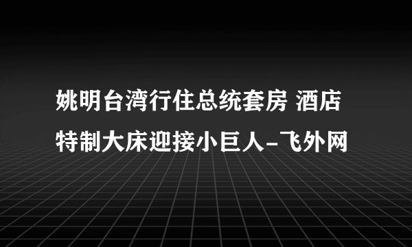 姚明台湾行住总统套房 酒店特制大床迎接小巨人-飞外网