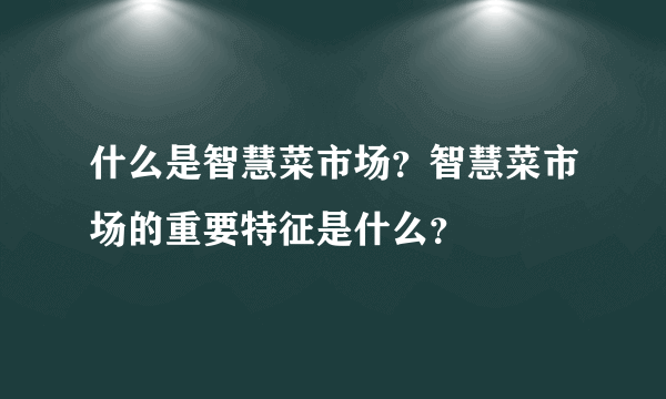 什么是智慧菜市场？智慧菜市场的重要特征是什么？