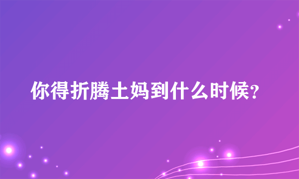 你得折腾土妈到什么时候？