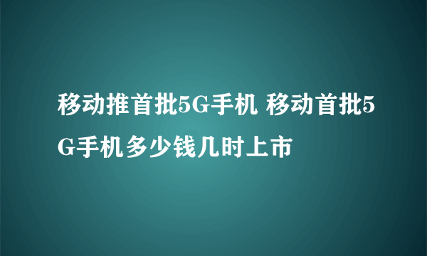 移动推首批5G手机 移动首批5G手机多少钱几时上市