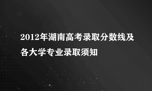 2012年湖南高考录取分数线及各大学专业录取须知