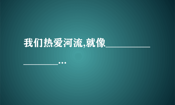 我们热爱河流,就像____________________________ （比喻句哦 我们热爱动物就像_______