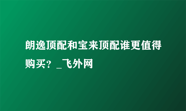 朗逸顶配和宝来顶配谁更值得购买？_飞外网