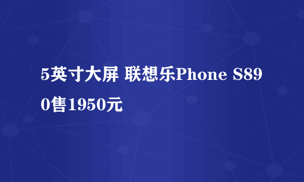 5英寸大屏 联想乐Phone S890售1950元