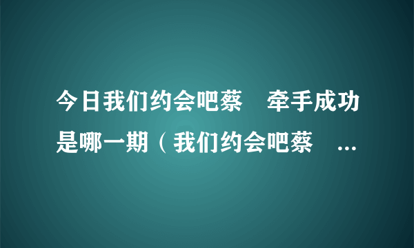 今日我们约会吧蔡旸牵手成功是哪一期（我们约会吧蔡旸成功牵手，歌词有每时每刻每分每秒）