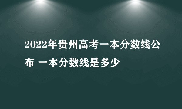 2022年贵州高考一本分数线公布 一本分数线是多少