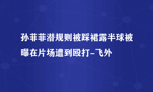 孙菲菲潜规则被踩裙露半球被曝在片场遭到殴打-飞外